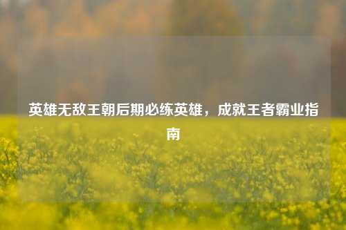 英雄无敌王朝后期必练英雄,成就王者霸业指南