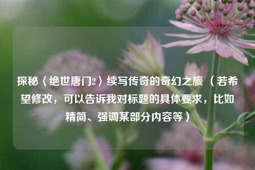 探秘〈绝世唐门2〉续写传奇的奇幻之旅 (若希望修改,可以告诉我对标题的具体要求,比如精简、强调某部分内容等)