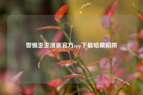 警惕歪歪漫画官方app下载暗藏陷阱