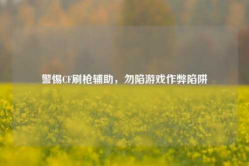 警惕CF刷枪辅助,勿陷游戏作弊陷阱