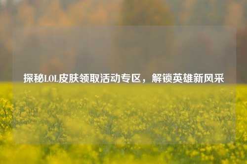 探秘LOL皮肤领取活动专区,解锁英雄新风采