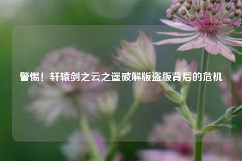 警惕!轩辕剑之云之遥破解版盗版背后的危机