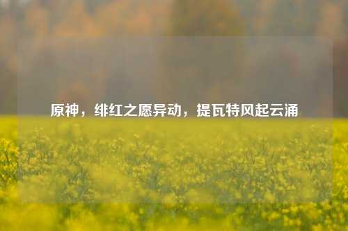 原神，绯红之愿异动，提瓦特风起云涌