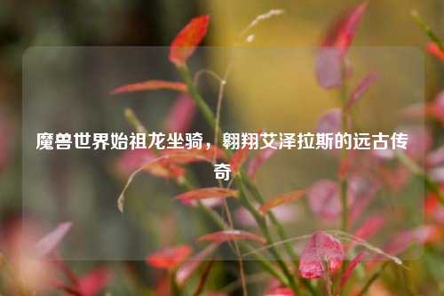 魔兽世界始祖龙坐骑,翱翔艾泽拉斯的远古传奇