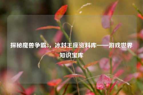 探秘魔兽争霸3,冰封王座资料库——游戏世界知识宝库