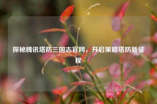 探秘腾讯塔防三国志官网,开启策略塔防新征程