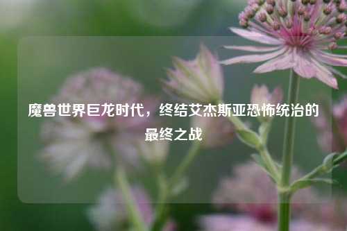 魔兽世界巨龙时代,终结艾杰斯亚恐怖统治的最终之战