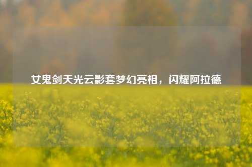 女鬼剑天光云影套梦幻亮相,闪耀阿拉德